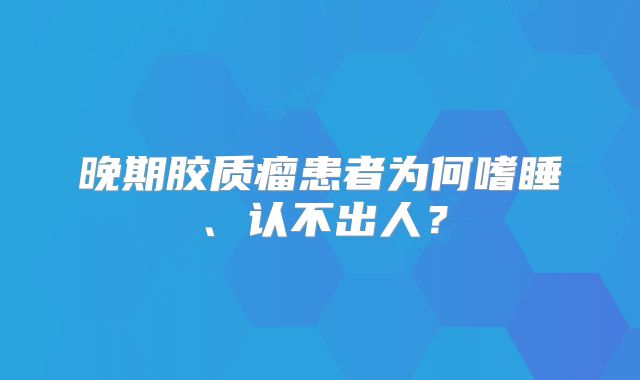 晚期胶质瘤患者为何嗜睡、认不出人？