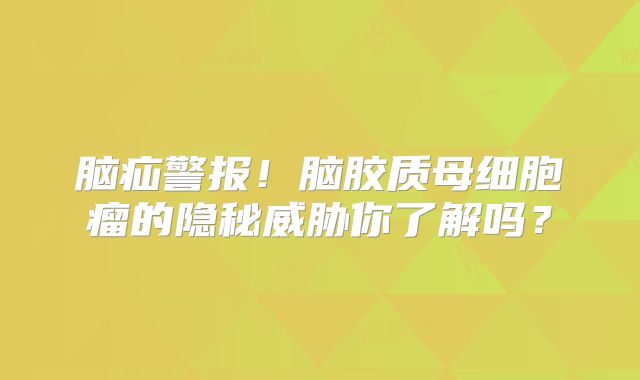 脑疝警报！脑胶质母细胞瘤的隐秘威胁你了解吗？