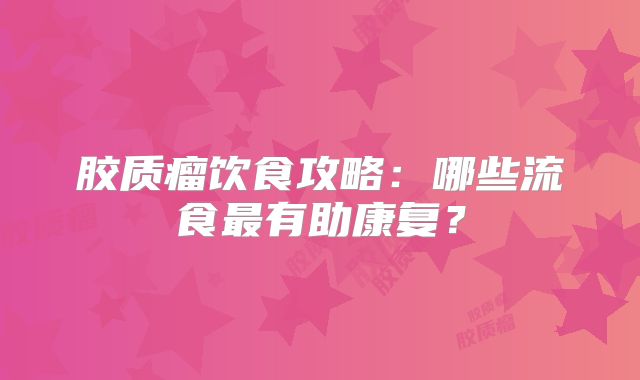 胶质瘤饮食攻略：哪些流食最有助康复？