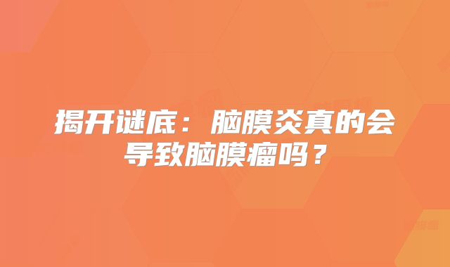 揭开谜底：脑膜炎真的会导致脑膜瘤吗？