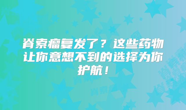 脊索瘤复发了？这些药物让你意想不到的选择为你护航！