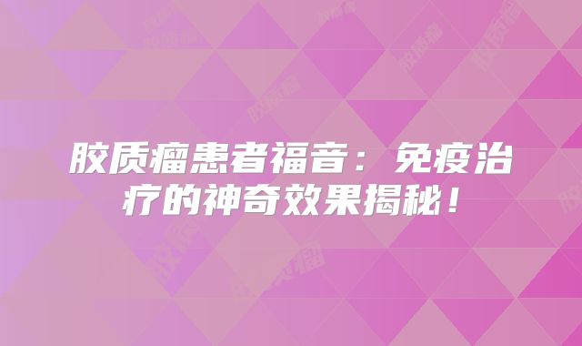 胶质瘤患者福音：免疫治疗的神奇效果揭秘！