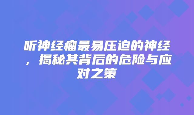听神经瘤最易压迫的神经，揭秘其背后的危险与应对之策