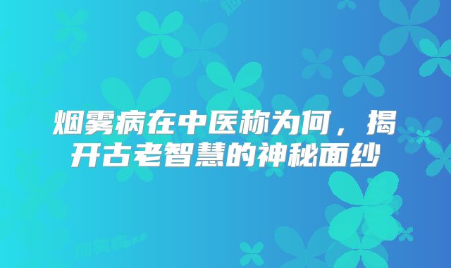 烟雾病在中医称为何，揭开古老智慧的神秘面纱