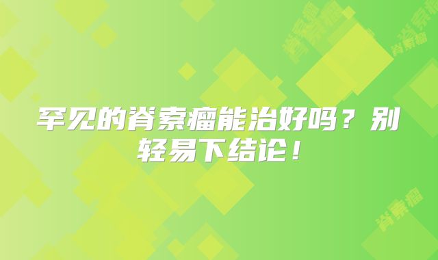 罕见的脊索瘤能治好吗？别轻易下结论！
