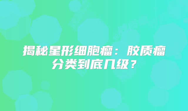 揭秘星形细胞瘤：胶质瘤分类到底几级？