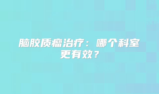 脑胶质瘤治疗：哪个科室更有效？