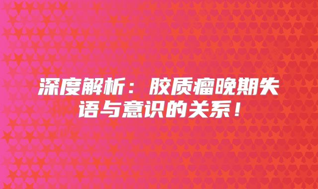 深度解析：胶质瘤晚期失语与意识的关系！