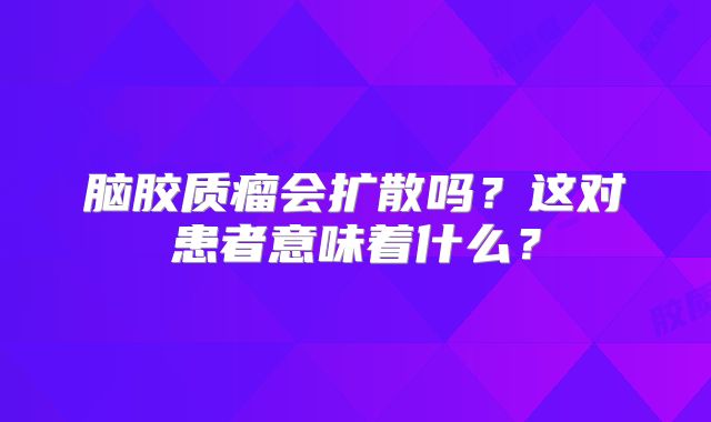 脑胶质瘤会扩散吗？这对患者意味着什么？