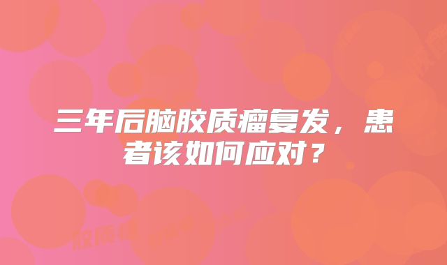 三年后脑胶质瘤复发，患者该如何应对？