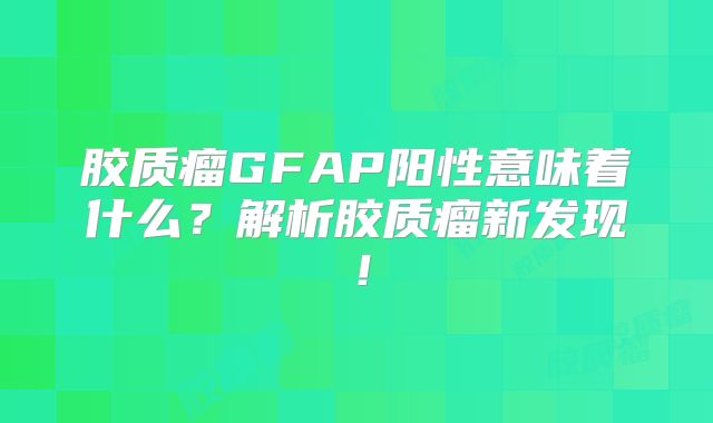 胶质瘤GFAP阳性意味着什么？解析胶质瘤新发现！
