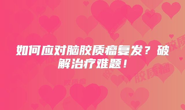 如何应对脑胶质瘤复发？破解治疗难题！