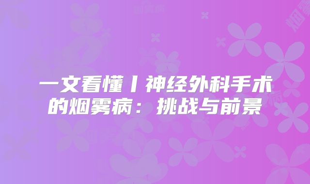 一文看懂丨神经外科手术的烟雾病：挑战与前景
