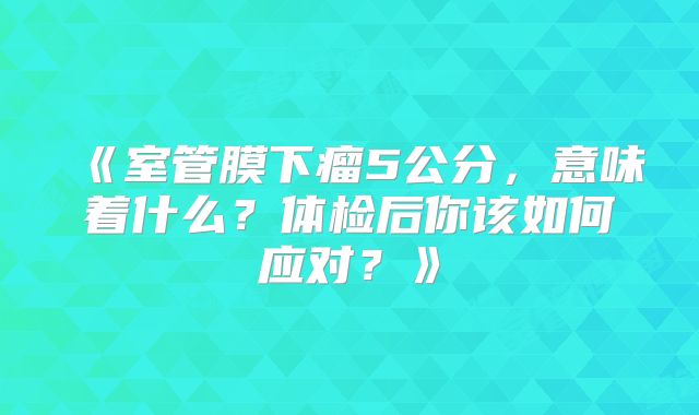 《室管膜下瘤5公分，意味着什么？体检后你该如何应对？》