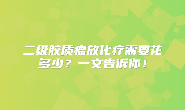 二级胶质瘤放化疗需要花多少？一文告诉你！