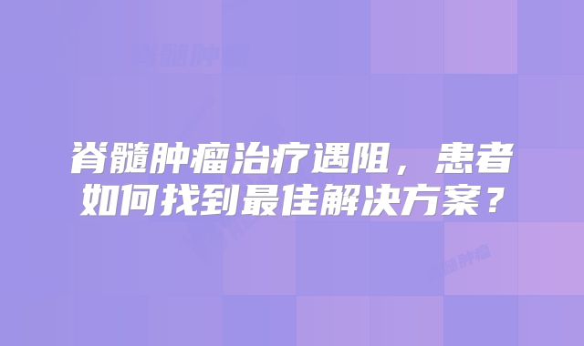 脊髓肿瘤治疗遇阻，患者如何找到最佳解决方案？