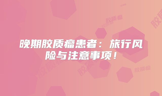 晚期胶质瘤患者：旅行风险与注意事项！