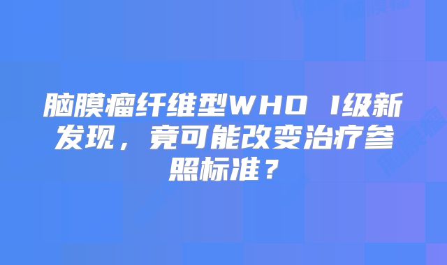 脑膜瘤纤维型WHO I级新发现，竟可能改变治疗参照标准？