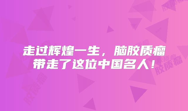走过辉煌一生，脑胶质瘤带走了这位中国名人！