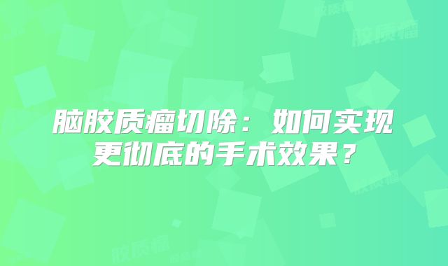 脑胶质瘤切除：如何实现更彻底的手术效果？