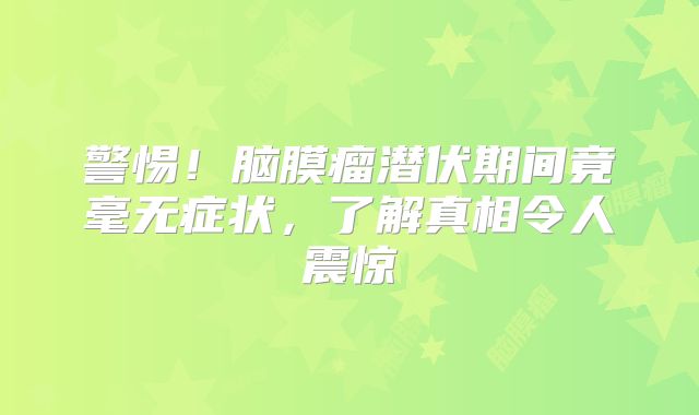 警惕！脑膜瘤潜伏期间竟毫无症状，了解真相令人震惊