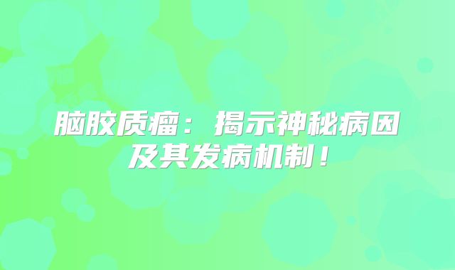 脑胶质瘤：揭示神秘病因及其发病机制！