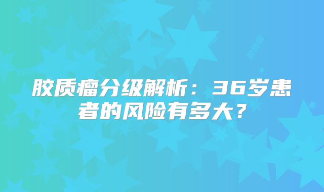 胶质瘤分级解析：36岁患者的风险有多大？