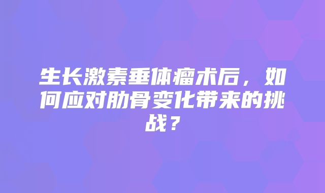 生长激素垂体瘤术后，如何应对肋骨变化带来的挑战？