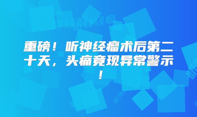 重磅！听神经瘤术后第二十天，头痛竟现异常警示！