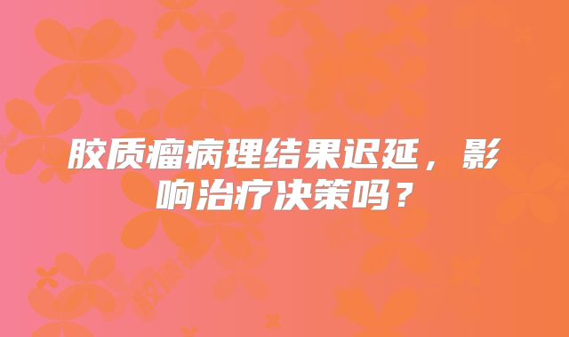 胶质瘤病理结果迟延，影响治疗决策吗？