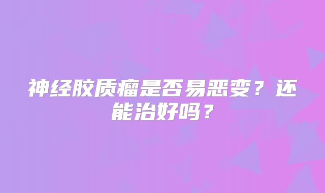 神经胶质瘤是否易恶变？还能治好吗？