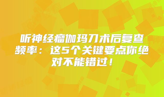 听神经瘤伽玛刀术后复查频率：这5个关键要点你绝对不能错过！