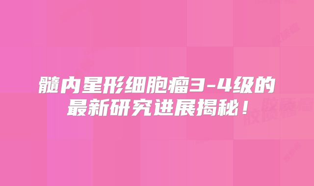 髓内星形细胞瘤3-4级的最新研究进展揭秘！