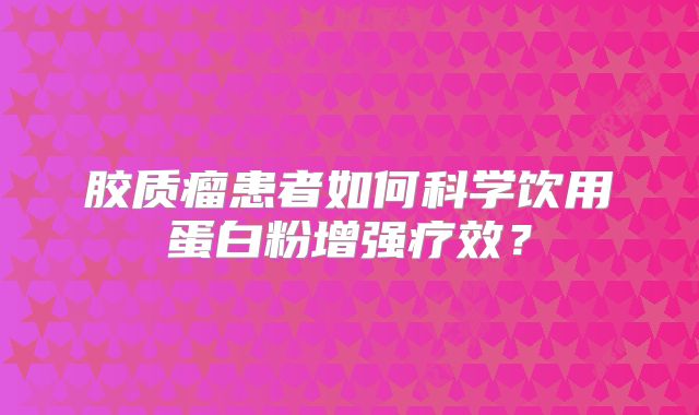 胶质瘤患者如何科学饮用蛋白粉增强疗效？