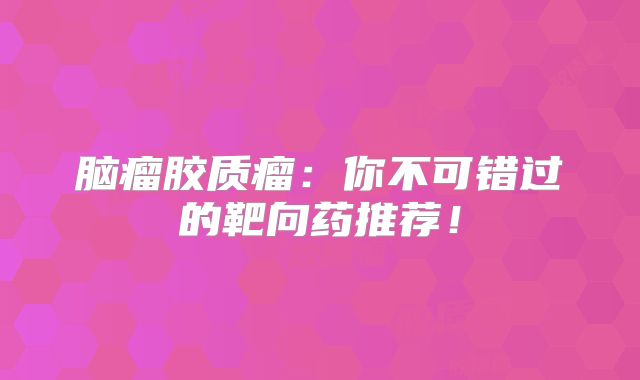 脑瘤胶质瘤：你不可错过的靶向药推荐！