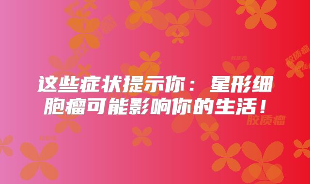 这些症状提示你：星形细胞瘤可能影响你的生活！