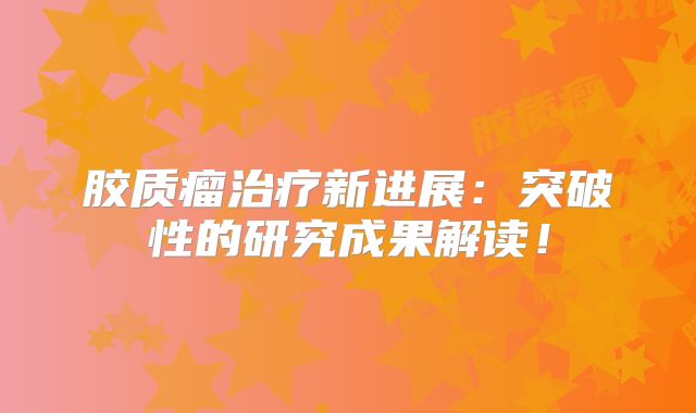 胶质瘤治疗新进展：突破性的研究成果解读！
