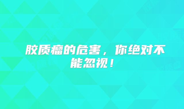 キ胶质瘤的危害，你绝对不能忽视！