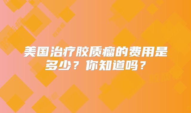 美国治疗胶质瘤的费用是多少？你知道吗？