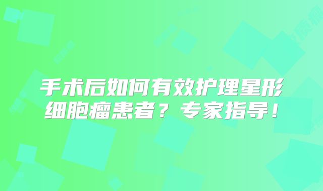 手术后如何有效护理星形细胞瘤患者？专家指导！