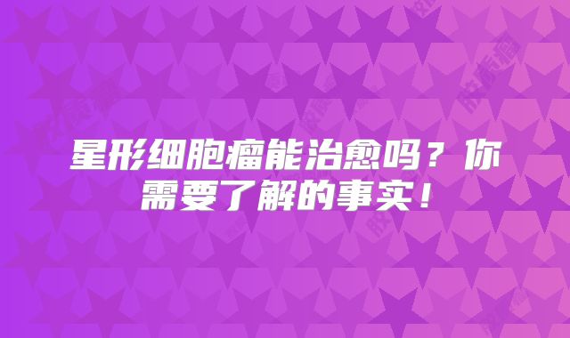 星形细胞瘤能治愈吗？你需要了解的事实！