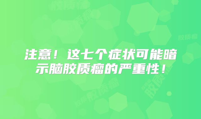 注意！这七个症状可能暗示脑胶质瘤的严重性！