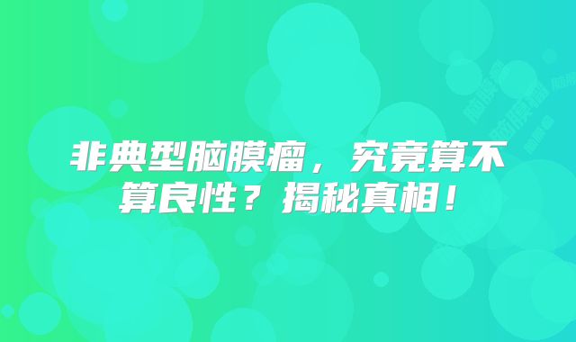 非典型脑膜瘤，究竟算不算良性？揭秘真相！