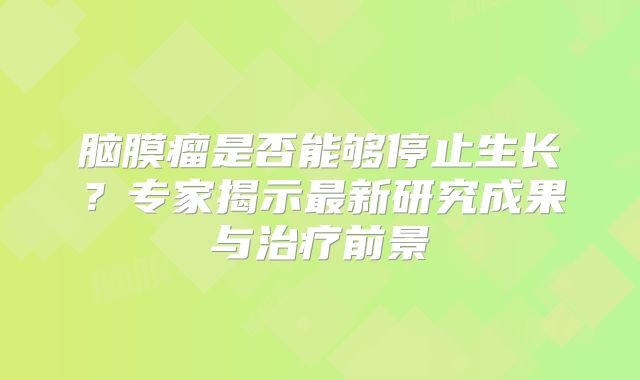 脑膜瘤是否能够停止生长？专家揭示最新研究成果与治疗前景