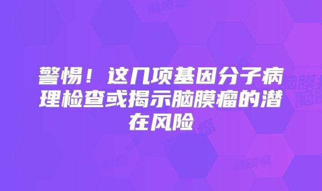 警惕！这几项基因分子病理检查或揭示脑膜瘤的潜在风险