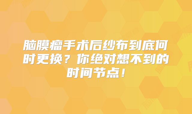 脑膜瘤手术后纱布到底何时更换？你绝对想不到的时间节点！