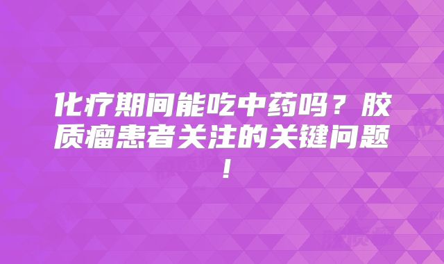 化疗期间能吃中药吗？胶质瘤患者关注的关键问题！
