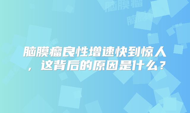 脑膜瘤良性增速快到惊人，这背后的原因是什么？