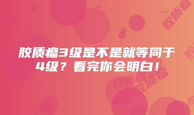 胶质瘤3级是不是就等同于4级？看完你会明白！