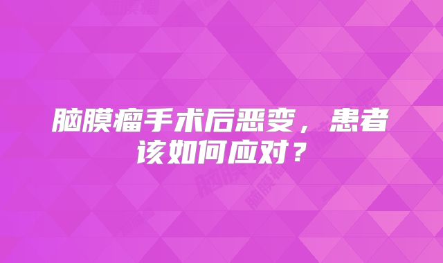 脑膜瘤手术后恶变，患者该如何应对？